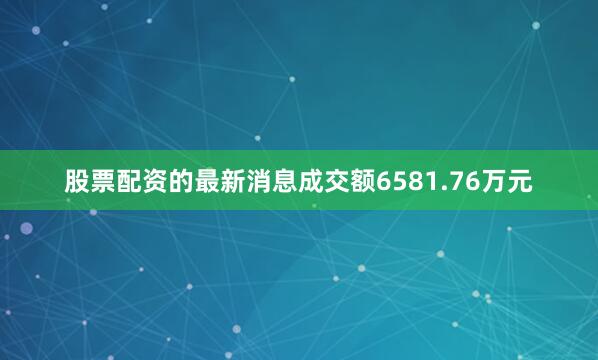 股票配资的最新消息成交额6581.76万元