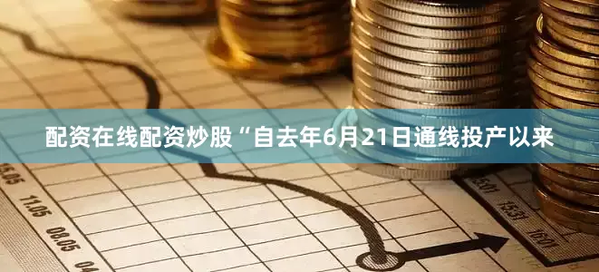 配资在线配资炒股“自去年6月21日通线投产以来