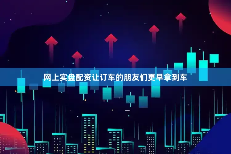 网上实盘配资让订车的朋友们更早拿到车