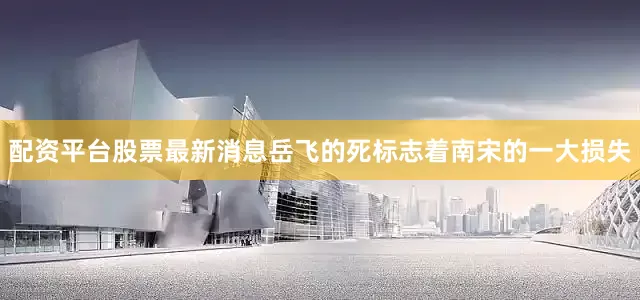 配资平台股票最新消息岳飞的死标志着南宋的一大损失