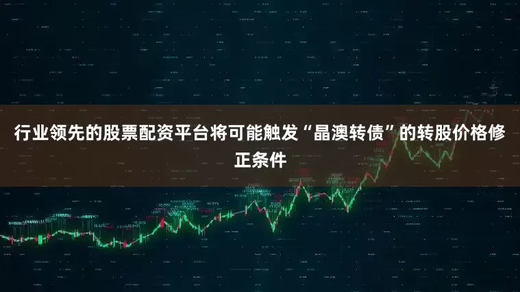 行业领先的股票配资平台将可能触发“晶澳转债”的转股价格修正条件
