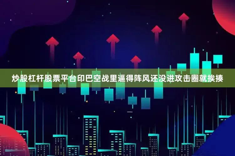 炒股杠杆股票平台印巴空战里逼得阵风还没进攻击圈就挨揍