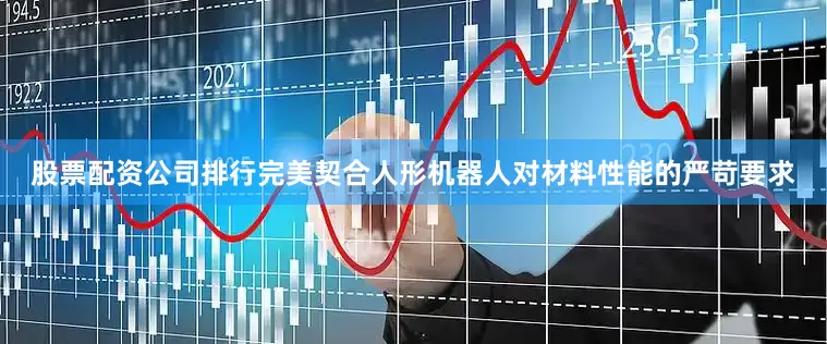 股票配资公司排行完美契合人形机器人对材料性能的严苛要求