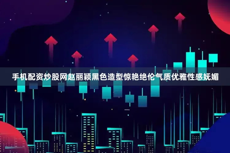 手机配资炒股网赵丽颖黑色造型惊艳绝伦气质优雅性感妩媚