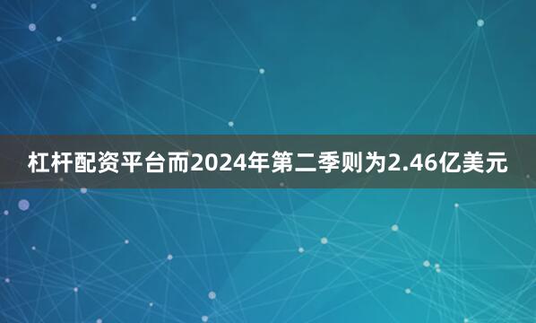 杠杆配资平台而2024年第二季则为2.46亿美元