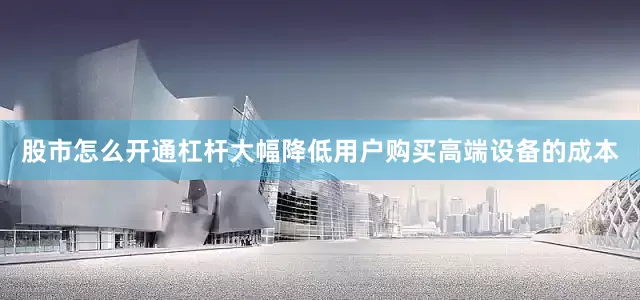 股市怎么开通杠杆大幅降低用户购买高端设备的成本