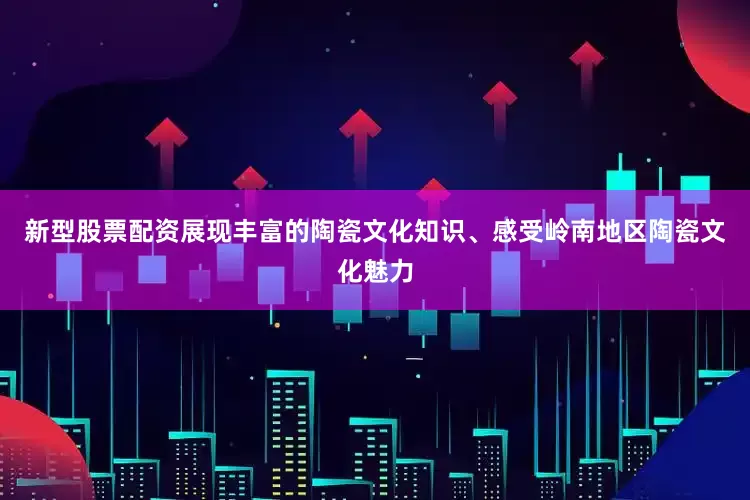 新型股票配资展现丰富的陶瓷文化知识、感受岭南地区陶瓷文化魅力