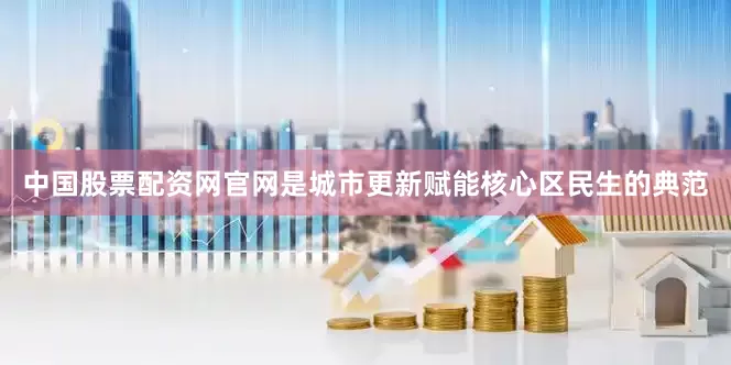 中国股票配资网官网是城市更新赋能核心区民生的典范