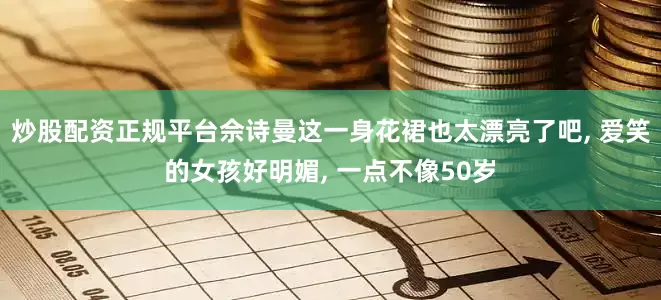 炒股配资正规平台佘诗曼这一身花裙也太漂亮了吧, 爱笑的女孩好明媚, 一点不像50岁