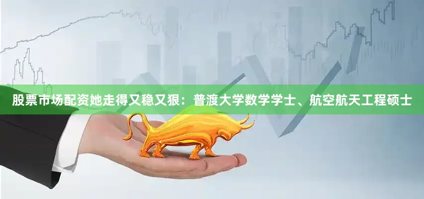 股票市场配资她走得又稳又狠：普渡大学数学学士、航空航天工程硕士