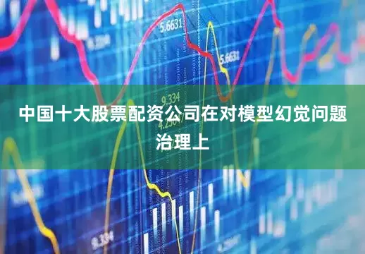 中国十大股票配资公司　　在对模型幻觉问题治理上